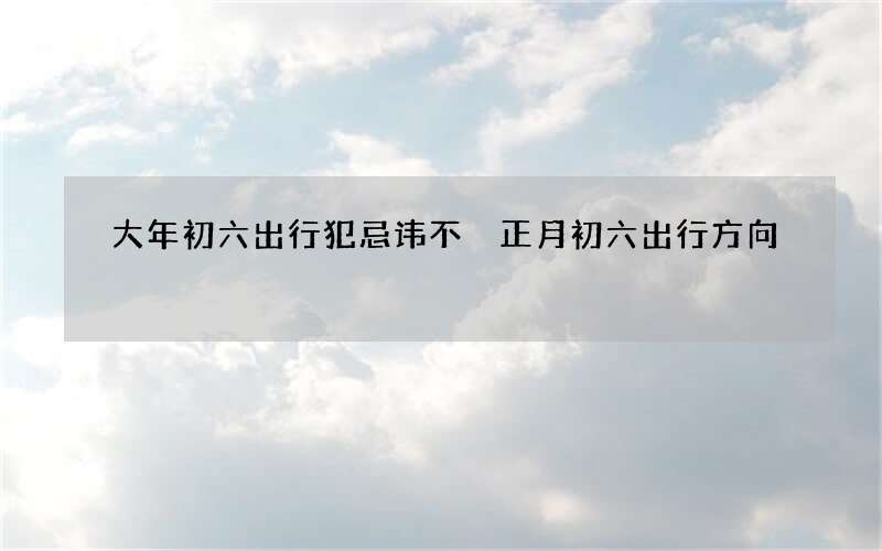 大年初六出行犯忌讳不 正月初六出行方向